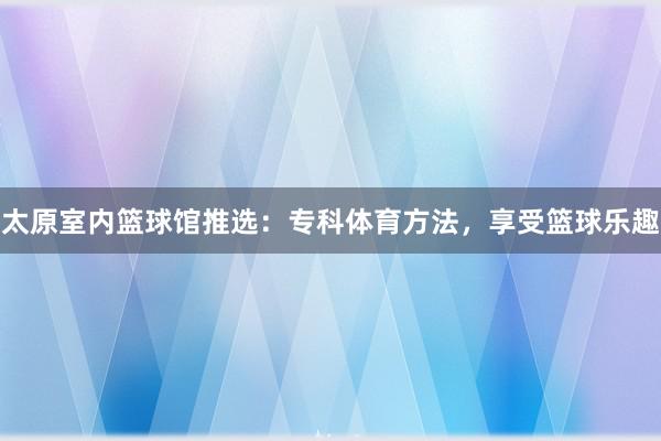 太原室内篮球馆推选：专科体育方法，享受篮球乐趣